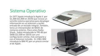 Sistema Operativo
En 1977 Apple introdujo la Apple II por
$1,300 ($5,400 en 2019) que incluía un
sencillo sistema operativo para desplegar
información en un televisor y recibir
entrada de un teclado integral. También,
tenía un interpretador de BASIC de
números enteros. Poco antes Radio
Shack, había introducido la TRS-80 por
$600 ($2,500 en 2019) con una
configuración similar, más compacta y
con el televisor incluido. En 1981 IBM
introdujo la IBM PC por un precio similar
al de Apple.
 