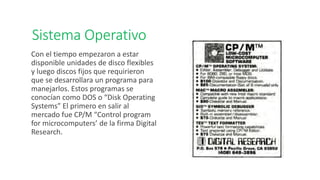 Sistema Operativo
Con el tiempo empezaron a estar
disponible unidades de disco flexibles
y luego discos fijos que requirieron
que se desarrollara un programa para
manejarlos. Estos programas se
conocían como DOS o “Disk Operating
Systems” El primero en salir al
mercado fue CP/M “Control program
for microcomputers’ de la firma Digital
Research.
 