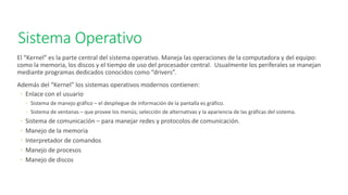 Sistema Operativo
El “Kernel” es la parte central del sistema operativo. Maneja las operaciones de la computadora y del equipo:
como la memoria, los discos y el tiempo de uso del procesador central. Usualmente los periferales se manejan
mediante programas dedicados conocidos como “drivers”.
Además del “Kernel” los sistemas operativos modernos contienen:
◦ Enlace con el usuario
◦ Sistema de manejo gráfico – el despliegue de información de la pantalla es gráfico.
◦ Sistema de ventanas – que provee los menús; selección de alternativas y la apariencia de las gráficas del sistema.
◦ Sistema de comunicación – para manejar redes y protocolos de comunicación.
◦ Manejo de la memoria
◦ Interpretador de comandos
◦ Manejo de procesos
◦ Manejo de discos
 