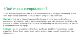 ¿Qué es una computadora?
Es uno o varios equipos electrónicos que tienen la capacidad de seguir fielmente y actuar
sobre instrucciones detalladas. Consiste de dos componentes esenciales.
•Hardware- es la parte física del computador, incluye circuitos que pueden efectuar
operaciones aritméticas y lógicas; equipos periferales para interactuar con los circuitos; la
pantalla; el teclado; impresoras; suministros de potencia y otros componentes que forman
parte del hardware del equipo.
•Software - son los programas informáticos que hacen posible la realización de tareas
específicas dentro de un computador. Incluye programas de control; comunicaciones y
aplicaciones.
 