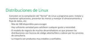 Distribuciones de Linux
Consisten en la compilación del “Kernel” de Linux y programas para: instalar y
mantener aplicaciones; presentar los menús y manejar el almacenamiento y
flujo de datos, etc:
◦ Mas de 500 disponibles para escoger.
◦ Hay suficiente variedad para satisfacer cualquier gusto y necesidad.
◦ El modelo de negocio de muchos desarrolladores es que proveen las
distribuciones con licencia de código abierto/libre y cobran por los servicios
de consultoría.
◦ La mayoría son productos muy estables y confiables.
 