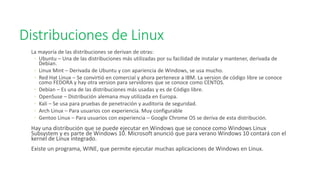 Distribuciones de Linux
La mayoría de las distribuciones se derivan de otras:
◦ Ubuntu – Una de las distribuciones más utilizadas por su facilidad de instalar y mantener, derivada de
Debian.
◦ Linux Mint – Derivada de Ubuntu y con apariencia de Windows, se usa mucho.
◦ Red Hat Linux – Se convirtió en comercial y ahora pertenece a IBM. La version de código libre se conoce
como FEDORA y hay otra version para servidores que se conoce como CENTOS.
◦ Debian – Es una de las distribuciones más usadas y es de Código libre.
◦ OpenSuse – Distribución alemana muy utilizada en Europa.
◦ Kali – Se usa para pruebas de penetración y auditoria de seguridad.
◦ Arch Linux – Para usuarios con experiencia. Muy configurable
◦ Gentoo Linux – Para usuarios con experiencia – Google Chrome OS se deriva de esta distribución.
Hay una distribución que se puede ejecutar en Windows que se conoce como Windows Linux
Subsystem y es parte de Windows 10. Microsoft anunció que para verano Windows 10 contará con el
kernel de Linux integrado.
Existe un programa, WINE, que permite ejecutar muchas aplicaciones de Windows en Linux.
 