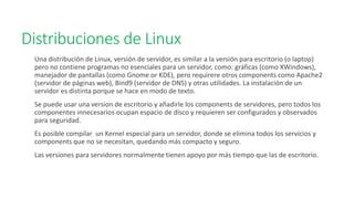 Distribuciones de Linux
Una distribución de Linux, versión de servidor, es similar a la versión para escritorio (o laptop)
pero no contiene programas no esenciales para un servidor, como: gráficas (como XWindows),
manejador de pantallas (como Gnome or KDE), pero requirere otros components como Apache2
(servidor de páginas web), Bind9 (servidor de DNS) y otras utilidades. La instalación de un
servidor es distinta porque se hace en modo de texto.
Se puede usar una version de escritorio y añadirle los components de servidores, pero todos los
componentes innecesarios ocupan espacio de disco y requieren ser configurados y observados
para seguridad.
Es posible compilar un Kernel especial para un servidor, donde se elimina todos los servicios y
components que no se necesitan, quedando más compacto y seguro.
Las versiones para servidores normalmente tienen apoyo por más tiempo que las de escritorio.
 
