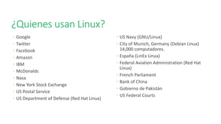 ¿Quienes usan Linux?
◦ Google
◦ Twitter
◦ Facebook
◦ Amazon
◦ IBM
◦ McDonalds
◦ Nasa
◦ New York Stock Exchange
◦ US Postal Service
◦ US Department of Defense (Red Hat Linux)
◦ US Navy (GNU/Linux)
◦ City of Munich, Germany (Debian Linux)
14,000 computadores.
◦ España (LinEx Linux)
◦ Federal Aviation Administration (Red Hat
Linux)
◦ French Parliament
◦ Bank of China
◦ Gobierno de Pakistán
◦ US Federal Courts
 