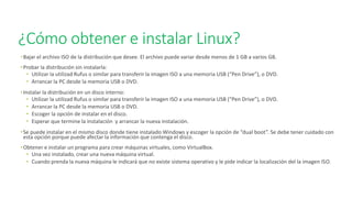 ¿Cómo obtener e instalar Linux?
•Bajar el archivo ISO de la distribución que desee. El archivo puede variar desde menos de 1 GB a varios GB.
•Probar la distribución sin instalarla:
• Utilizar la utilizad Rufus o similar para transferir la imagen ISO a una memoria USB (“Pen Drive”), o DVD.
• Arrancar la PC desde la memoria USB o DVD.
•Instalar la distribución en un disco interno:
• Utilizar la utilizad Rufus o similar para transferir la imagen ISO a una memoria USB (“Pen Drive”), o DVD.
• Arrancar la PC desde la memoria USB o DVD.
• Escoger la opción de instalar en el disco.
• Esperar que termine la instalación y arrancar la nueva instalación.
•Se puede instalar en el mismo disco donde tiene instalado Windows y escoger la opción de “dual boot”. Se debe tener cuidado con
esta opción porque puede afectar la información que contenga el disco.
•Obtener e instalar un programa para crear máquinas virtuales, como VirtualBox.
• Una vez instalado, crear una nueva máquina virtual.
• Cuando prenda la nueva máquina le indicará que no existe sistema operativo y le pide indicar la localización del la imagen ISO.
 