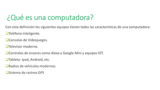 ¿Qué es una computadora?
Con esta definición los siguientes equipos tienen todas las características de una computadora:
❑Teléfono Inteligente.
❑Consolas de Videojuegos.
❑Televisor moderno.
❑Controles de enseres como Alexa y Google Mini y equipos IOT.
❑Tableta- Ipad, Android, etc.
❑Radios de vehículos modernos.
❑Sistema de rastreo GPS
 