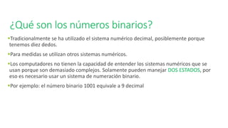 ¿Qué son los números binarios?
▪Tradicionalmente se ha utilizado el sistema numérico decimal, posiblemente porque
tenemos diez dedos.
▪Para medidas se utilizan otros sistemas numéricos.
▪Los computadores no tienen la capacidad de entender los sistemas numéricos que se
usan porque son demasiado complejos. Solamente pueden manejar DOS ESTADOS, por
eso es necesario usar un sistema de numeración binario.
▪Por ejemplo: el número binario 1001 equivale a 9 decimal
 