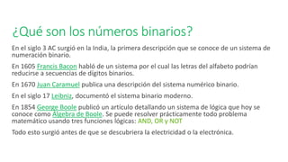 ¿Qué son los números binarios?
En el siglo 3 AC surgió en la India, la primera descripción que se conoce de un sistema de
numeración binario.
En 1605 Francis Bacon habló de un sistema por el cual las letras del alfabeto podrían
reducirse a secuencias de dígitos binarios.
En 1670 Juan Caramuel publica una descripción del sistema numérico binario.
En el siglo 17 Leibniz, documentó el sistema binario moderno.
En 1854 George Boole publicó un artículo detallando un sistema de lógica que hoy se
conoce como Álgebra de Boole. Se puede resolver prácticamente todo problema
matemático usando tres funciones lógicas: AND, OR y NOT
Todo esto surgió antes de que se descubriera la electricidad o la electrónica.
 