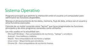 Sistema Operativo
Programa principal que permite la interacción entre el usuario y el computador para
administrar las funciones disponibles.
Maneja el almacenamiento de los datos, memoria, flujo de data, enlace con el usuario y
otras funciones esenciales.
Consiste de un motor conocido como “kernel” que tiene programadas las funciones
principales y de otros programas conocidos como utilitarios.
Los más usados en la actualidad son:
◦ Microsoft Windows – Para computadoras de escritorios, “laptops” y servidores
◦ Android – Para teléfonos y tabletas.
◦ MacOs - Para computadoras de escritorios y laptops
◦ Linux y Unix – Mayormente para servidores.
◦ Chrome OS – Para computadoras de escritorios livianas.
 