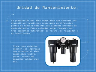 Unidad de Mantenimiento.
La preparación del aire comprimido que consumen los
dispositivos neumáticos conectados en diferentes
puntos se realiza mediante las llamadas unidades de
mantenimiento. Estas unidades están formadas por
tres elementos diferentes: el filtro, el regulador y
el lubrificador.
Tiene como objetivo
detener las impurezas
que arrastra el aire
comprimido (polvo,
polen, restos de
pequeñas oxidaciones
etc…
 