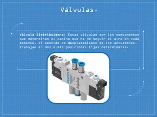 Válvulas.
Válvula Distribuidora: Estas válvulas son los componentes
que determinan el camino que ha de seguir el aire en cada
momento, el sentido de desplazamiento de los actuadores,
trabajan en dos o más posiciones fijas determinadas.
 