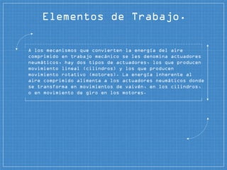 Elementos de Trabajo.
A los mecanismos que convierten la energía del aire
comprimido en trabajo mecánico se les denomina actuadores
neumáticos, hay dos tipos de actuadores, los que producen
movimiento lineal (cilindros) y los que producen
movimiento rotativo (motores). La energía inherente al
aire comprimido alimenta a los actuadores neumáticos donde
se transforma en movimientos de vaivén, en los cilindros,
o en movimiento de giro en los motores.
 