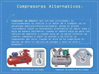 Compresores Alternativos.
Compresor de Embolo: Son los mas utilizados, su
funcionamiento es similar a un motor de 4 tiempos, es un
mecanismo manivela-biela-corredera, donde el pistón
(corredera) tiene un movimiento alternativo es decir sube y
baja de manera periódica, cuando el embolo baja se abre una
válvula de admisión y cuando esta en la parte inferior se
cierra, comienza a subir el pistón y se inicia la
compresión del aire. Cuando el aire se ha comprimido al
máximo se abre la válvula de escape y sale el aire a
presión.
Compresor de pistón de una etapa Compresor de pistón de dos etapas
 