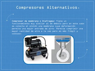 Compresor de membrana o Diafragma: Tiene un
funcionamiento muy similar al de émbolo pero en este caso
se conecta al pistón una membrana cuya deformación
permite una mayor entrada de aire. Permite comprimir una
mayor cantidad de aire a la vez pero es más frágil y
costoso.
Compresores Alternativos.
 