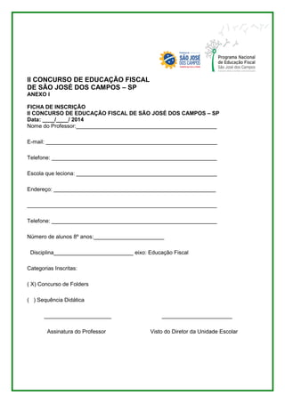 II CONCURSO DE EDUCAÇÃO FISCAL 
DE SÃO JOSÉ DOS CAMPOS – SP 
ANEXO I 
FICHA DE INSCRIÇÃO 
II CONCURSO DE EDUCAÇÃO FISCAL DE SÃO JOSÉ DOS CAMPOS – SP 
Data: ____/____/ 2014 
Nome do Professor:______________________________________________ 
E-mail: ________________________________________________________ 
Telefone: ______________________________________________________ 
Escola que leciona: ______________________________________________ 
Endereço: _____________________________________________________ 
______________________________________________________________ 
Telefone: ______________________________________________________ 
Número de alunos 8º anos:_______________________ 
Disciplina__________________________ eixo: Educação Fiscal 
Categorias Inscritas: 
( X) Concurso de Folders 
( ) Sequência Didática 
______________________ _______________________ 
Assinatura do Professor Visto do Diretor da Unidade Escolar 
 