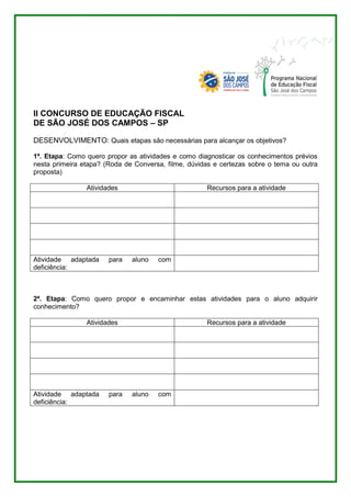 II CONCURSO DE EDUCAÇÃO FISCAL 
DE SÃO JOSÉ DOS CAMPOS – SP 
DESENVOLVIMENTO: Quais etapas são necessárias para alcançar os objetivos? 
1ª. Etapa: Como quero propor as atividades e como diagnosticar os conhecimentos prévios 
nesta primeira etapa? (Roda de Conversa, filme, dúvidas e certezas sobre o tema ou outra 
proposta) 
Atividades Recursos para a atividade 
Atividade adaptada para aluno com 
deficiência: 
2ª. Etapa: Como quero propor e encaminhar estas atividades para o aluno adquirir 
conhecimento? 
Atividades Recursos para a atividade 
Atividade adaptada para aluno com 
deficiência: 
 
