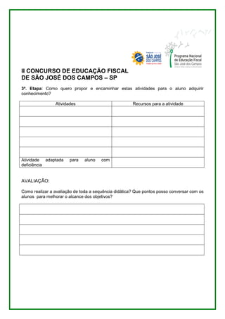 II CONCURSO DE EDUCAÇÃO FISCAL 
DE SÃO JOSÉ DOS CAMPOS – SP 
3ª. Etapa: Como quero propor e encaminhar estas atividades para o aluno adquirir 
conhecimento? 
Atividades Recursos para a atividade 
Atividade adaptada para aluno com 
deficiência 
AVALIAÇÃO: 
Como realizar a avaliação de toda a sequência didática? Que pontos posso conversar com os 
alunos para melhorar o alcance dos objetivos? 
 