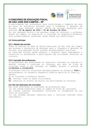 II CONCURSO DE EDUCAÇÃO FISCAL 
DE SÃO JOSÉ DOS CAMPOS – SP 
A participação dos professores está condicionada a regência em sala 
de aula, na disciplina Educação para a Cidadania e Aprendiz de 
Turismo, eixo Educação Fiscal, dentro do período abrangido pelo 
concurso (03 de agosto de 2014 a 03 de 0utubro de 2014). 
Se, por qualquer motivo e em qualquer etapa do concurso, o professor 
deixar de cumprir os requisitos, a inscrição do respectivo professor 
será automaticamente cancelada, sendo vedada sua substituição. 
2.2. Como participar 
2.2.1. Adesão das escolas 
Todas as escolas da Rede de Ensino Municipal de São José dos Campos 
que possuam a disciplina de Educação para a Cidadania e Aprendiz de 
Turismo, eixo Educação Fiscal estarão automaticamente inscritas. 
As referidas escolas devem observar o disposto neste regulamento e 
incentivar os professores a participarem das atividades relativas ao 
concurso. 
2.2.2. Inscrição dos professores 
Os professores que preencherem os requisitos indicados no subitem 2.1 
deverão validar a inscrição no concurso, por meio de ficha de 
inscrição anexa a ser entregue no CEDEMP, durante o período de 
11/08/2014 a 15/08/2014. 
O professor inscrito concorrerá obrigatoriamente na categoria folder e, 
opcionalmente, na categoria Sequência Didática descrita no item 3.2, 
abaixo. 
Ao se inscrever o professor deverá: 
(a). Informar todos os dados solicitados; 
(b). Comunicar ao diretor da escola sua participação no concurso. 
2.2.3 Da não efetivação das inscrições 
Não serão efetivadas as inscrições de professores que: 
(a) não tenham preenchido todos os campos da ficha de inscrição; 
(b) tenham inserido informações incorretas ou incompletas em sua 
ficha de inscrição; 
(c) não atendam qualquer requisito para a inscrição indicado neste 
regulamento. 
 
