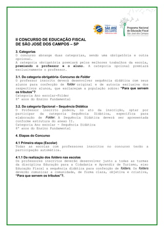 II CONCURSO DE EDUCAÇÃO FISCAL 
DE SÃO JOSÉ DOS CAMPOS – SP 
3. Categorias 
O concurso abrange duas categorias, sendo uma obrigatória e outra 
opcional. 
A categoria obrigatória premiará pelos melhores trabalhos da escola, 
premiando o professor e o aluno. A categoria opcional premiará 
exclusivamente o professor. 
3.1. Da categoria obrigatória- Concurso de Folder 
O professor inscrito deverá desenvolver sequência didática com seus 
alunos para confecção de folder original e de autoria exclusiva dos 
respectivos alunos, que esclareçam a população sobre: “Para que servem 
os tributos”? 
Categoria Ano escolar-Folder 
8º anos do Ensino Fundamental 
3.2. Da categoria Opcional – Sequência Didática 
O Professor inscrito poderá, no ato da inscrição, optar por 
participar da categoria Sequência Didática, específica para 
elaboração de Folder. A Sequência Didática deverá ser apresentada 
conforme estrutura do anexo II. 
Categoria Ano escolar - Sequência Didática 
8º anos do Ensino Fundamental 
4. Etapas do Concurso 
4.1 Primeira etapa (Escolar) 
Todas as escolas com professores inscritos no concurso terão a 
participação automática. 
4.1.1 Da realização dos folders nas escolas 
Os professores inscritos deverão desenvolver junto a todas as turmas 
da disciplina Educação para a Cidadania e Aprendiz de Turismo, eixo 
Educação Fiscal a sequência didática para confecção de folders. Os folders 
deverão comunicar a comunidade, de forma clara, objetiva e criativa, 
“Para que servem os tributos”?. 
 
