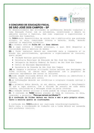 II CONCURSO DE EDUCAÇÃO FISCAL 
DE SÃO JOSÉ DOS CAMPOS – SP 
No desenvolvimento das atividades os professores deverão trabalhar o 
tema Educação Fiscal com os estudantes, incentivando o debate no 
ambiente escolar e familiar, bem como organizar e supervisionar a 
confecção dos trabalhos. 
Os folders serão desenvolvidos de acordo com o público-alvo que pretenda 
atingir, ou seja, comunidade interna e externa. Ainda, deverão 
observar os seguintes critérios: 
(a). o formato será em folha A4 com duas dobras; 
(b). a capa conterá o chamado principal, o qual deve despertar a 
curiosidade para a abertura do mesmo; 
(c). o fundo (externo) deverá ser reservado para a logomarca e/ ou 
brasão dos patrocinadores, apoiadores e organizadores do concurso, 
quais sejam: 
 Unidade Escolar participante 
 Secretaria Municipal de Educação de São José dos Campos 
 Delegacia da Receita Federal do Brasil em São José dos Campos 
 Centro de Educação Empreendedora 
 Secretaria da Fazenda de São José dos Campos 
(d). as imagens e palavras utilizarão fontes maiores que destaquem, de 
forma criativa, as ideias mais importantes com o propósito de 
comunicar rapidamente sem cansar os leitores; 
(e). toda imagem utilizada deverá ser de livre domínio ou identificar o 
crédito, caso cedida pelo autor; 
(f). as informações deverão ser sintéticas e originais visando cativar o 
leitor; 
(g). a primeira dobra deverá, ao ser aberta, apresentar o detalhamento 
do que a capa anuncia, com a divisão de assunto em cada dobra 
interna, concluindo-se a mensagem ainda na parte interna; 
(h).a redação deverá utilizar a norma padrão da língua portuguesa. 
(i). O conteúdo do folder deverá atender ao tema do concurso, ou seja, 
responder a pergunta: “Para que servem os tributos”? 
(j). a confecção do folder deverá ser feita a mão e pelo próprio aluno, 
tanto a escrita quanto as ilustrações. 
A confecção dos folders poderá ser realizada interdisciplinarmente. 
Neste caso, a coordenação do trabalho com a turma deverá ser assumida 
pelo professor inscrito. 
 