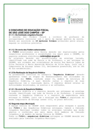 II CONCURSO DE EDUCAÇÃO FISCAL 
DE SÃO JOSÉ DOS CAMPOS – SP 
4.1.1.1. Da Comissão Julgadora Escolar 
A escolha dos folders ficará a critério do professor do 
enriquecimento curricular com o apoio da equipe gestora da escola. 
Deverá ser escolhido os 10 melhores folders produzidos pelos alunos, 
segundo os critérios previstos. 
4.1.1.2. Do envio dos Folders selecionados 
Os Folders selecionados pela Escola deverão ser digitalizados pelos 
respectivos professores e encaminhados via email para o CEDEMP, no 
seguinte endereço eletrônico:cedemp@sjc.sp.gov.br 
Os originais deverão ser acondicionados em envelope lacrado, 
identificado com nome da Escola e do Professor, a ser entregue no 
CEDEMP, aos cuidados das orientadoras de ensino Ana Beatriz Lopes da 
Silva Ferreira e Maria Aparecida Moreira da Silva Agra, junto com o 
Comprovante de Entrega (anexo III, devidamente preenchido, até as 16h 
do dia estabelecido). 
4.1.2 Da Realização da Sequência Didática 
Os professores inscritos na categoria “Sequência Didática” deverão 
apresentar todas as etapas do desenvolvimento das atividades na 
confecção dos folders, conforme anexo II, modelo de estrutura de 
Sequência Didática, à qual deverão juntar o registro de suas 
experiências com a realização desta. O registro deverá relatar as 
dificuldades encontradas, os acertos e as reflexões. 
4.1.2.1. Do envio da Sequência Didática 
A sequência didática e o registro deverão ser entregues em envelope 
lacrado identificado com nome da Escola e do Professor. O envelope 
contendo a Sequência Didática e o registro da experiência será 
entregue no CEDEMP, junto com o envelope dos Folders, e registrado no 
mesmo Comprovante de Entrega (anexo III), no prazo definido. 
4.2 Segunda etapa (Municipal) 
A equipe técnica do CEDEMP será responsável pela recepção e guarda 
dos Folders e das Sequências Didáticas entregues. Caberá a Comissão 
Julgadora Municipal receber todos os envelopes lacrados que serão 
abertos e conferidos por pelo menos dois membros da Comissão 
Julgadora e um membro da equipe técnica do CEDEMP. 
Todos os Folders e sequências didáticas entregues ao CEDEMP deverão ser 
avaliados pela Comissão Julgadora Municipal. 
 