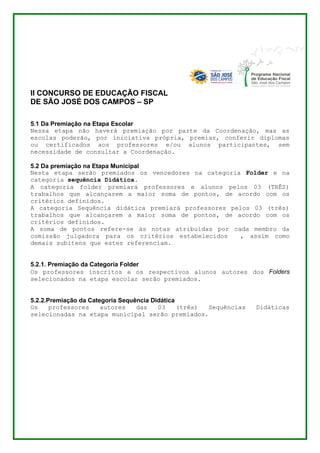 II CONCURSO DE EDUCAÇÃO FISCAL 
DE SÃO JOSÉ DOS CAMPOS – SP 
5.1 Da Premiação na Etapa Escolar 
Nessa etapa não haverá premiação por parte da Coordenação, mas as 
escolas poderão, por iniciativa própria, premiar, conferir diplomas 
ou certificados aos professores e/ou alunos participantes, sem 
necessidade de consultar a Coordenação. 
5.2 Da premiação na Etapa Municipal 
Nesta etapa serão premiados os vencedores na categoria Folder e na 
categoria sequência Didática. 
A categoria folder premiará professores e alunos pelos 03 (TRÊS) 
trabalhos que alcançarem a maior soma de pontos, de acordo com os 
critérios definidos. 
A categoria Sequência didática premiará professores pelos 03 (três) 
trabalhos que alcançarem a maior soma de pontos, de acordo com os 
critérios definidos. 
A soma de pontos refere-se às notas atribuídas por cada membro da 
comissão julgadora para os critérios estabelecidos , assim como 
demais subitens que estes referenciam. 
5.2.1. Premiação da Categoria Folder 
Os professores inscritos e os respectivos alunos autores dos Folders 
selecionados na etapa escolar serão premiados. 
5.2.2.Premiação da Categoria Sequência Didática 
Os professores autores das 03 (três) Sequências Didáticas 
selecionadas na etapa municipal serão premiados. 
 