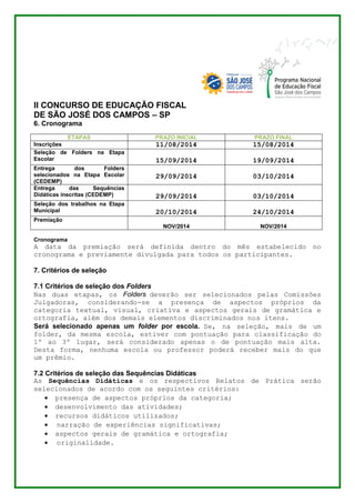 II CONCURSO DE EDUCAÇÃO FISCAL 
DE SÃO JOSÉ DOS CAMPOS – SP 
6. Cronograma 
ETAPAS PRAZO INICIAL PRAZO FINAL 
Inscrições 11/08/2014 15/08/2014 
Seleção de Folders na Etapa 
Escolar 
15/09/2014 
19/09/2014 
Entrega dos Folders 
selecionados na Etapa Escolar 
(CEDEMP) 
29/09/2014 
03/10/2014 
Entrega das Sequências 
Didáticas inscritas (CEDEMP) 
29/09/2014 
03/10/2014 
Seleção dos trabalhos na Etapa 
Municipal 
20/10/2014 
24/10/2014 
Premiação 
NOV/2014 
NOV/2014 
Cronograma 
A data da premiação será definida dentro do mês estabelecido no 
cronograma e previamente divulgada para todos os participantes. 
7. Critérios de seleção 
7.1 Critérios de seleção dos Folders 
Nas duas etapas, os Folders deverão ser selecionados pelas Comissões 
Julgadoras, considerando-se a presença de aspectos próprios da 
categoria textual, visual, criativa e aspectos gerais de gramática e 
ortografia, além dos demais elementos discriminados nos itens. 
Será selecionado apenas um folder por escola. Se, na seleção, mais de um 
folder, da mesma escola, estiver com pontuação para classificação do 
1º ao 3º lugar, será considerado apenas o de pontuação mais alta. 
Desta forma, nenhuma escola ou professor poderá receber mais do que 
um prêmio. 
7.2 Critérios de seleção das Sequências Didáticas 
As Sequências Didáticas e os respectivos Relatos de Prática serão 
selecionados de acordo com os seguintes critérios: 
 presença de aspectos próprios da categoria; 
 desenvolvimento das atividades; 
 recursos didáticos utilizados; 
 narração de experiências significativas; 
 aspectos gerais de gramática e ortografia; 
 originalidade. 
 