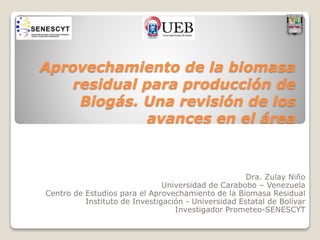 Aprovechamiento de la biomasa 
residual para producción de 
Biogás. Una revisión de los 
avances en el área 
Dra. Zulay Niño 
Universidad de Carabobo – Venezuela 
Centro de Estudios para el Aprovechamiento de la Biomasa Residual 
Instituto de Investigación - Universidad Estatal de Bolívar 
Investigador Prometeo-SENESCYT 
 