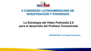 II CONGRESO LATINOAMERICANO DE
INVESTIGACIÓN Y POSGRADO
EXPOSITOR: Yuri Rojas Seminario
La Estrategia del Vídeo Polimedia 2.0
para el desarrollo del Profesor Conectivista
 