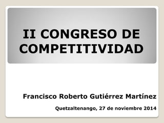 Francisco Roberto Gutiérrez Martínez
Quetzaltenango, 27 de noviembre 2014
II CONGRESO DE
COMPETITIVIDAD
 