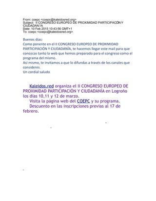 From: coepc <coepc@kaleidosred.org>
Subject: II CONGRESO EUROPEO DE PROXIMIDAD PARTICIPACIÓN Y
CIUDADAN ÍA
Date: 10 Feb 2015 10:43:56 GMT+1
To: coepc <coepc@kaleidosred.org>
Buenos días:
Como ponente en el II CONGRESO EUROPEO DE PROXIMIDAD
PARTICIPACIÓN Y CIUDADANÍA, te hacemos llegar este mail para que
conozcas tanto la web que hemos preparado para el congreso como el
programa del mismo.
Así mismo, te invitamos a que lo difundas a través de los canales que
consideres.
Un cordial saludo
Kaleidos.red organiza el II CONGRESO EUROPEO DE
PROXIMIDAD PARTICIPACIÓN Y CIUDADANÍA en Logroño
los días 10,11 y 12 de marzo.
Visita la página web del COEPC y su programa.
Descuento en las inscripciones previas al 17 de
febrero.
 