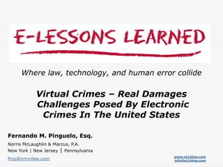 www.eLLblog.com
info@eLLblog.com
Where law, technology, and human error collide
Fernando M. Pinguelo, Esq.
Norris McLaughlin & Marcus, P.A.
New York | New Jersey | Pennsylvania
fmp@nmmlaw.com
Virtual Crimes – Real Damages
Challenges Posed By Electronic
Crimes In The United States
 