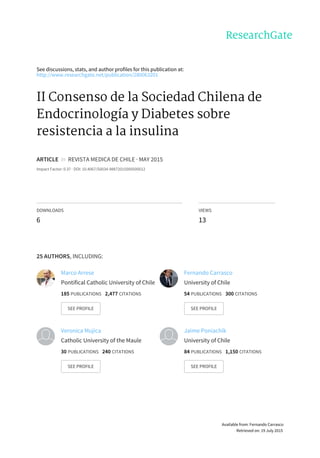 See	discussions,	stats,	and	author	profiles	for	this	publication	at:
http://www.researchgate.net/publication/280063201
II	Consenso	de	la	Sociedad	Chilena	de
Endocrinología	y	Diabetes	sobre
resistencia	a	la	insulina
ARTICLE		in		REVISTA	MEDICA	DE	CHILE	·	MAY	2015
Impact	Factor:	0.37	·	DOI:	10.4067/S0034-98872015000500012
DOWNLOADS
6
VIEWS
13
25	AUTHORS,	INCLUDING:
Marco	Arrese
Pontifical	Catholic	University	of	Chile
185	PUBLICATIONS			2,477	CITATIONS			
SEE	PROFILE
Fernando	Carrasco
University	of	Chile
54	PUBLICATIONS			300	CITATIONS			
SEE	PROFILE
Veronica	Mujica
Catholic	University	of	the	Maule
30	PUBLICATIONS			240	CITATIONS			
SEE	PROFILE
Jaime	Poniachik
University	of	Chile
84	PUBLICATIONS			1,150	CITATIONS			
SEE	PROFILE
Available	from:	Fernando	Carrasco
Retrieved	on:	19	July	2015
 