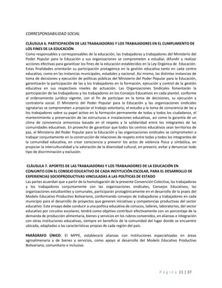P á g i n a 11 | 37
CORRESPONSABILIDAD SOCIAL
CLÁUSULA 6. PARTICIPACIÓN DE LAS TRABAJADORAS Y LOS TRABAJADORES EN EL CUMPLIMIENTO DE
LOS FINES DE LA EDUCACIÓN
Como responsables y corresponsables de la educación, las trabajadoras y trabajadores del Ministerio del
Poder Popular para la Educación y sus organizaciones se comprometen a estudiar, difundir y realizar
acciones efectivas para garantizar los fines de la educación establecidos en la Ley Orgánica de Educación.
Estas finalidades orientarán su participación protagónica en la gestión educativa tanto en cada centro
educativo, como en las instancias municipales, estadales y nacional. Así mismo, las distintas instancias de
toma de decisiones y ejecución de políticas públicas del Ministerio del Poder Popular para la Educación,
garantizarán la participación de las y los trabajadores en la formación, ejecución y control de la gestión
educativa en sus respectivos niveles de actuación. Las Organizaciones Sindicales fomentarán la
participación de las trabajadoras y los trabajadores en los Consejos Educativos en cada plantel, conforme
al ordenamiento jurídico vigente, con el fin de participar en la toma de decisiones, su ejecución y
contraloría social. El Ministerio del Poder Popular para la Educación y las organizaciones sindicales
signatarias se comprometen a propiciar el trabajo voluntario, el estudio y la toma de consciencia de las y
los trabajadores sobre su papel activo en la formación permanente de todas y todos los ciudadanos, el
mantenimiento y preservación de las estructuras e instalaciones educativas, así como la garantía de un
clima de convivencia armoniosa basada en el respeto y la solidaridad entre los integrantes de las
comunidades educativas. En provecho de garantizar que todos los centros educativos sean territorios de
paz, el Ministerio del Poder Popular para la Educación y las organizaciones sindicales se comprometen a
trabajar conjuntamente en la construcción de relaciones de respeto entre todas y todos los integrantes de
la comunidad educativa, en crear consciencia y prevenir los actos de violencia física y simbólica, en
propiciar la interculturalidad y la valoración de la diversidad cultural, en prevenir, evitar y denunciar todo
tipo de discriminación y exclusión.
CLÁUSULA 7. APORTES DE LAS TRABAJADORAS Y LOS TRABAJADORES DE LA EDUCACIÓN EN
CONJUNTO CON EL CONSEJO EDUCATIVO DE CADA INSTITUCIÓN ESCOLAR, PARA EL DESARROLLO DE
EXPERIENCIAS SOCIOPRODUCTIVAS VINCULADAS A LAS POLÍTICAS DE ESTADO
Las partes acuerdan que a partir de la homologación de la presente Convención Colectiva, las trabajadoras
y los trabajadores conjuntamente con las organizaciones sindicales, Consejos Educativos, las
organizaciones estudiantiles y comunales, participarán protagónicamente en el desarrollo de la praxis del
Modelo Educativo Productivo Bolivariano, conformando consejos de trabajadoras y trabajadores en cada
municipio para el desarrollo de proyectos que generen iniciativas y competencias productivas del sector
educativo. Este ensayo debe conducir a una política educativa de conucos, talleres, laboratorios, del sector
educativo por circuitos escolares; tendrá como objetivo contribuir efectivamente con un porcentaje de la
demanda de producción alimentaria, bienes y servicios en los rubros convenidos, en alianzas e integración
con otras instituciones educativas, siempre en beneficio de la comunidad del lugar donde se encuentre
ubicada, adaptadas a las características propias de cada región del país.
PARÁGRAFO ÚNICO: El MPPE, establecerá alianzas con instituciones especializadas en áreas
agroalimenaria y de bienes y servicios, como apoyo al desarrollo del Modelo Educativo Productivo
Bolivariano, comunitario e inclusivo.
 