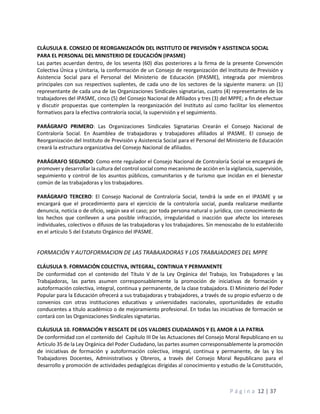 P á g i n a 12 | 37
CLÁUSULA 8. CONSEJO DE REORGANIZACIÓN DEL INSTITUTO DE PREVISIÓN Y ASISTENCIA SOCIAL
PARA EL PERSONAL DEL MINISTERIO DE EDUCACIÓN (IPASME)
Las partes acuerdan dentro, de los sesenta (60) días posteriores a la firma de la presente Convención
Colectiva Única y Unitaria, la conformación de un Consejo de reorganización del Instituto de Previsión y
Asistencia Social para el Personal del Ministerio de Educación (IPASME), integrada por miembros
principales con sus respectivos suplentes, de cada uno de los sectores de la siguiente manera: un (1)
representante de cada una de las Organizaciones Sindicales signatarias, cuatro (4) representantes de los
trabajadores del IPASME, cinco (5) del Consejo Nacional de Afiliados y tres (3) del MPPE; a fin de efectuar
y discutir propuestas que contemplen la reorganización del Instituto así como facilitar los elementos
formativos para la efectiva contraloría social, la supervisión y el seguimiento.
PARÁGRAFO PRIMERO: Las Organizaciones Sindicales Signatarias Crearán el Consejo Nacional de
Contraloría Social. En Asamblea de trabajadoras y trabajadores afiliados al IPASME. El consejo de
Reorganización del Instituto de Previsión y Asistencia Social para el Personal del Ministerio de Educación
creará la estructura organizativa del Consejo Nacional de afiliados.
PARÁGRAFO SEGUNDO: Como ente regulador el Consejo Nacional de Contraloría Social se encargará de
promover y desarrollar la cultura del control social como mecanismo de acción en la vigilancia, supervisión,
seguimiento y control de los asuntos públicos, comunitarios y de turismo que incidan en el bienestar
común de las trabajadoras y los trabajadores.
PARÁGRAFO TERCERO: El Consejo Nacional de Contraloría Social, tendrá la sede en el IPASME y se
encargará que el procedimiento para el ejercicio de la contraloría social, pueda realizarse mediante
denuncia, noticia o de oficio, según sea el caso; por toda persona natural o jurídica, con conocimiento de
los hechos que conlleven a una posible infracción, irregularidad o inacción que afecte los intereses
individuales, colectivos o difusos de las trabajadoras y los trabajadores. Sin menoscabo de lo establecido
en el artículo 5 del Estatuto Orgánico del IPASME.
FORMACIÓN Y AUTOFORMACION DE LAS TRABAJADORAS Y LOS TRABAJADORES DEL MPPE
CLÁUSULA 9. FORMACIÓN COLECTIVA, INTEGRAL, CONTINUA Y PERMANENTE
De conformidad con el contenido del Título V de la Ley Orgánica del Trabajo, los Trabajadores y las
Trabajadoras, las partes asumen corresponsablemente la promoción de iniciativas de formación y
autoformación colectiva, integral, continua y permanente, de la clase trabajadora. El Ministerio del Poder
Popular para la Educación ofrecerá a sus trabajadoras y trabajadores, a través de su propio esfuerzo o de
convenios con otras instituciones educativas y universidades nacionales, oportunidades de estudio
conducentes a título académico o de mejoramiento profesional. En todas las iniciativas de formación se
contará con las Organizaciones Sindicales signatarias.
CLÁUSULA 10. FORMACIÓN Y RESCATE DE LOS VALORES CIUDADANOS Y EL AMOR A LA PATRIA
De conformidad con el contenido del Capítulo III De las Actuaciones del Consejo Moral Republicano en su
Artículo 35 de la Ley Orgánica del Poder Ciudadano, las partes asumen corresponsablemente la promoción
de iniciativas de formación y autoformación colectiva, integral, continua y permanente, de las y los
Trabajadores Docentes, Administrativos y Obreros, a través del Consejo Moral Republicano para el
desarrollo y promoción de actividades pedagógicas dirigidas al conocimiento y estudio de la Constitución,
 