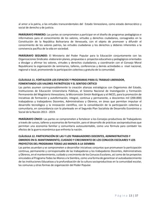 P á g i n a 13 | 37
al amor a la patria, a las virtudes transcendentales del Estado Venezolano, como estado democrático y
social de derecho y de justicia.
PARÁGRAFO PRIMERO: Las partes se comprometen a participar en el diseño de programas pedagógicos e
informativos para el conocimiento de los valores, virtudes y derechos ciudadanos, consagrados en la
Constitución de la República Bolivariana de Venezuela, con el objeto de promover y difundir el
conocimiento de los valores patrios, las virtudes ciudadanas y los derechos y deberes inherentes a la
convivencia pacífica de la vida en sociedad.
PARÁGRAFO SEGUNDO: El Ministerio del Poder Popular para la Educación conjuntamente con las
Organizaciones Sindicales elaborarán planes, propuestas o proyectos educativos y pedagógicos orientados
a divulgar y afirmar los valores, virtudes y derechos ciudadanos; y coordinarán con el Consejo Moral
Republicano la organización de seminarios, talleres, conferencias y demás actividades a nivel nacional,
regional o local, promoviendo la participación colectiva y gratuita de la comunidad.
CLÁUSULA 11. FORTALECER LOS ESPACIOS Y PROGRAMAS PARA EL TRABAJO LIBERADOR,
FOMENTANDO LOS VALORES PATRIÓTICOS Y EL SENTIDO CRÍTICO
Las partes asumen corresponsablemente la creación alianzas estratégicas con Organismos del Estado,
Instituciones de Educación Universitaria Públicas, el Sistema Nacional de Investigación y Formación
Permanente del Magisterio Venezolano, la Micromisión Simón Rodríguez y el INCES, para la promoción de
iniciativas de formación y autoformación, integral, continua y permanente, a doscientos mil (200.000)
trabajadoras y trabajadores Docentes, Administrativos y Obreros, en áreas que permitan impulsar el
desarrollo tecnológico y la innovación científica, con la consolidación de la participación colectiva y
comunitaria, en concordancia con lo planteado en el Segundo Plan Socialista de Desarrollo Económico y
Social de la Nación 2013 - 2019.
PARÁGRAFO ÚNICO: Las partes se comprometen a fortalecer a los Consejos productivos de Trabajadores
a través de cursos, talleres y escenarios de formación, para el desarrollo de prácticas socioproductivas que
permitan una economía familiar y comunitaria autosustentable, como una fórmula para combatir los
efectos de la guerra económica que enfrenta la nación.
CLÁUSULA 12. PARTICIPACIÓN DE LAS Y LOS TRABAJADORES DOCENTES, ADMINISTRATIVOS Y
OBREROS EN EL MANTENIMIENTO, CUIDADO Y CRECIMIENTO DE LOS CONUCOS ESCOLARES Y LOS
PROYECTOS DEL PROGRAMA TODAS LAS MANOS A LA SIEMBRA
Las partes acuerdan y se comprometen a desarrollar iniciativas conjuntas que promuevan la participación
continua, permanente y corresponsable de las trabajadoras y los trabajadores Docentes, Administrativos
y Obreros, en el mantenimiento, cuidado y crecimiento de los Conucos Escolares, así como de los proyectos
vinculados al Programa Todas las Manos a la Siembra, como una forma de garantizar el autoabastecimiento
de las Instituciones Educativas y la profundización de la cultura socioproductivas en la comunidad escolar,
las comunas y otras formas de organización del Poder Popular.
 