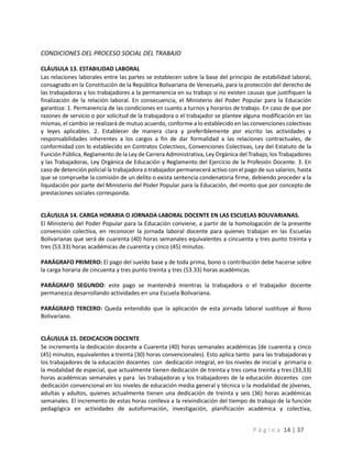 P á g i n a 14 | 37
CONDICIONES DEL PROCESO SOCIAL DEL TRABAJO
CLÁUSULA 13. ESTABILIDAD LABORAL
Las relaciones laborales entre las partes se establecen sobre la base del principio de estabilidad laboral,
consagrado en la Constitución de la República Bolivariana de Venezuela, para la protección del derecho de
las trabajadoras y los trabajadores a la permanencia en su trabajo si no existen causas que justifiquen la
finalización de la relación laboral. En consecuencia, el Ministerio del Poder Popular para la Educación
garantiza: 1. Permanencia de las condiciones en cuanto a turnos y horarios de trabajo. En caso de que por
razones de servicio o por solicitud de la trabajadora o el trabajador se plantee alguna modificación en las
mismas, el cambio se realizará de mutuo acuerdo, conforme a lo establecido en las convenciones colectivas
y leyes aplicables. 2. Establecer de manera clara y preferiblemente por escrito las actividades y
responsabilidades inherentes a los cargos a fin de dar formalidad a las relaciones contractuales, de
conformidad con lo establecido en Contratos Colectivos, Convenciones Colectivas, Ley del Estatuto de la
Función Pública, Reglamento de la Ley de Carrera Administrativa, Ley Orgánica del Trabajo, los Trabajadores
y las Trabajadoras, Ley Orgánica de Educación y Reglamento del Ejercicio de la Profesión Docente. 3. En
caso de detención policial la trabajadora o trabajador permanecerá activo con el pago de sus salarios, hasta
que se compruebe la comisión de un delito o exista sentencia condenatoria firme, debiendo proceder a la
liquidación por parte del Ministerio del Poder Popular para la Educación, del monto que por concepto de
prestaciones sociales corresponda.
CLÁUSULA 14. CARGA HORARIA O JORNADA LABORAL DOCENTE EN LAS ESCUELAS BOLIVARIANAS.
El Ministerio del Poder Popular para la Educación conviene, a partir de la homologación de la presente
convención colectiva, en reconocer la jornada laboral docente para quienes trabajan en las Escuelas
Bolivarianas que será de cuarenta (40) horas semanales equivalentes a cincuenta y tres punto treinta y
tres (53.33) horas académicas de cuarenta y cinco (45) minutos.
PARÁGRAFO PRIMERO: El pago del sueldo base y de toda prima, bono o contribución debe hacerse sobre
la carga horaria de cincuenta y tres punto treinta y tres (53.33) horas académicas.
PARÁGRAFO SEGUNDO: este pago se mantendrá mientras la trabajadora o el trabajador docente
permanezca desarrollando actividades en una Escuela Bolivariana.
PARÁGRAFO TERCERO: Queda entendido que la aplicación de esta jornada laboral sustituye al Bono
Bolivariano.
CLÁUSULA 15. DEDICACION DOCENTE
Se incrementa la dedicación docente a Cuarenta (40) horas semanales académicas (de cuarenta y cinco
(45) minutos, equivalentes a treinta (30) horas convencionales). Esto aplica tanto para las trabajadoras y
los trabajadores de la educación docentes con dedicación integral, en los niveles de inicial y primaria o
la modalidad de especial, que actualmente tienen dedicación de treinta y tres coma treinta y tres (33,33)
horas académicas semanales y para las trabajadoras y los trabajadores de la educación docentes con
dedicación convencional en los niveles de educación media general y técnica o la modalidad de jóvenes,
adultas y adultos, quienes actualmente tienen una dedicación de treinta y seis (36) horas académicas
semanales. El incremento de estas horas conlleva a la reivindicación del tiempo de trabajo de la función
pedagógica en actividades de autoformación, investigación, planificación académica y colectiva,
 