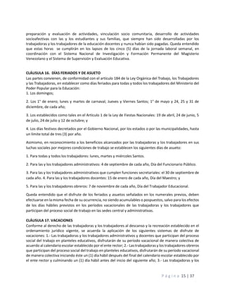 P á g i n a 15 | 37
preparación y evaluación de actividades, vinculación socio comunitaria, desarrollo de actividades
socioafectivas con las y los estudiantes y sus familias, que siempre han sido desarrolladas por los
trabajadoras y los trabajadores de la educación docentes y nunca habían sido pagadas. Queda entendido
que estas horas se cumplirán en los lapsos de los cinco (5) días de la jornada laboral semanal, en
coordinación con el Sistema Nacional de Investigación y Formación Permanente del Magisterio
Venezolano y el Sistema de Supervisión y Evaluación Educativa.
CLÁUSULA 16. DÍAS FERIADOS Y DE ASUETO
Las partes convienen, de conformidad con el artículo 184 de la Ley Orgánica del Trabajo, los Trabajadores
y las Trabajadoras, en establecer como días feriados para todas y todos los trabajadores del Ministerio del
Poder Popular para la Educación:
1. Los domingos;
2. Los 1° de enero; lunes y martes de carnaval; Jueves y Viernes Santos; 1° de mayo y 24, 25 y 31 de
diciembre, de cada año;
3. Los establecidos como tales en el Artículo 1 de la Ley de Fiestas Nacionales: 19 de abril, 24 de junio, 5
de julio, 24 de julio y 12 de octubre; y
4. Los días festivos decretados por el Gobierno Nacional, por los estados o por las municipalidades, hasta
un límite total de tres (3) por año.
Asimismo, en reconocimiento a los beneficios alcanzados por las trabajadoras y los trabajadores en sus
luchas sociales por mejores condiciones de trabajo se establecen los siguientes días de asueto:
1. Para todas y todos los trabajadores: lunes, martes y miércoles Santos.
2. Para las y los trabajadores administrativos: 4 de septiembre de cada año, Día del Funcionario Público.
3. Para las y los trabajadores administrativos que cumplen funciones secretariales: el 30 de septiembre de
cada año. 4. Para las y los trabajadores docentes: 15 de enero de cada año, Día del Maestro; y
5. Para las y los trabajadores obreros: 7 de noviembre de cada año, Día del Trabajador Educacional.
Queda entendido que el disfrute de los feriados y asuetos señalados en los numerales previos, deben
efectuarse en la misma fecha de su ocurrencia, no siendo acumulables o pospuestos, salvo para los efectos
de los días hábiles previstos en los períodos vacacionales de las trabajadoras y los trabajadores que
participan del proceso social de trabajo en las sedes central y administrativas.
CLÁUSULA 17. VACACIONES
Conforme al derecho de las trabajadoras y los trabajadores al descanso y la recreación establecido en el
ordenamiento jurídico vigente, se acuerda la aplicación de los siguientes sistemas de disfrute de
vacaciones: 1.- Las trabajadoras y los trabajadores administrativos y docentes que participan del proceso
social del trabajo en planteles educativos, disfrutarán de su período vacacional de manera colectiva de
acuerdo al calendario escolar establecido por el ente rector; 2.- Las trabajadoras y los trabajadores obreros
que participan del proceso social del trabajo en planteles educativos, disfrutarán de su período vacacional
de manera colectiva iniciando éste un (1) día hábil después del final del calendario escolar establecido por
el ente rector y culminando un (1) día hábil antes del inicio del siguiente año; 3.- Las trabajadoras y los
 