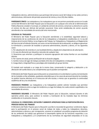 P á g i n a 16 | 37
trabajadores obreros, administrativos que participan del proceso social del trabajo en las sedes central y
administrativas, disfrutarán del período vacacional de treinta y cinco (35) días hábiles.
PARÁGRAFO ÚNICO: Las trabajadoras y los trabajadores que se encuentren prestando servicio en la sede
central del Ministerio del Poder Popular para la Educación o en cualquier otro ente de la Administración
Pública Nacional, estadal o municipal, en calidad de comisión de servicio, conservan su derecho en cuanto
al número de días por disfrute del período vacacional. Estas serán establecidas de común acuerdo
atendiendo a las necesidades de servicio del ente mencionado.
CLÁUSULA 18. TRASLADOS
El Ministerio del Poder Popular para la Educación atendiendo a la estabilidad, seguridad laboral y
mejoramiento de las condiciones de vida de las trabajadoras y trabajadores establecidas en: la Ley del
Estatuto de la Función Pública, la Ley Orgánica del Trabajo, las Trabajadoras y Trabajadores y el Reglamento
del Ejercicio de la Profesión Docente, así como a la territorialización de la educación, se obliga en garantizar
la tramitación y concesión de traslados al personal administrativo, docente y obrero, en los siguientes
casos:
1. Por adjudicación de vivienda en una localidad distinta y alejada de la dependencia de adscripción.
2. En caso de afectación por desastres naturales de cualquier tipo.
3. Situaciones que ameriten y justifiquen la necesaria agrupación del núcleo familiar en una localidad
distinta.
4. Por razones de salud, previa verificación de la situación alegada.
5. Cambio mutuo de lugar de trabajo acordado entre dos (2) trabajadores o trabajadoras.
6. Inseguridad o integridad física o psicológica del empleado y/o grupo familiar.
El traslado será realizado a un cargo de la misma clase, conservando la categoría y dedicación y sin
afectación del sueldo básico y los complementos que le puedan corresponder.
El Ministerio del Poder Popular para la Educación se compromete en la celeridad en cuanto a la tramitación
de los traslados arriba señalados, quedando entendido que en los casos de personal docente los traslados
no podrán hacerse efectivos en el transcurso del año escolar, a menos que se garantice la continuidad
académica de las y los estudiantes.
PARÁGRAFO PRIMERO: Las trabajadoras y los trabajadores podrán solicitar traslados que permitan
aminorar la distancia entre su lugar de residencia y su lugar de trabajo, los cuales estarán supeditados a las
necesidades de servicio.
PARÁGRAFO SEGUNDO: El Ministerio del Poder Popular para la Educación, realizará durante el año
operativo previo aviso, para acelerar la revisión y tramitación de los traslados bajo los términos
establecidos en la presente cláusula.
CLÁUSULA 19. CONDICIONES, DOTACIÓN Y AMBIENTE APROPIADO PARA LA PARTICIPACIÓN EN EL
PROCESO SOCIAL DEL TRABAJO
El Ministerio del Poder Popular para la Educación suscribe la necesidad de garantizar condiciones dignas
para la participación en el proceso social de trabajo de todas y todos los trabajadores docentes,
administrativos y obreros y, por consiguiente, conviene en establecer una política progresiva de dotación
de los ambientes de trabajo que garanticen el desempeño óptimo de las funciones requeridas a sus
trabajadoras y trabajadores y el cumplimiento de las normativas de seguridad estipuladas en la Ley
 