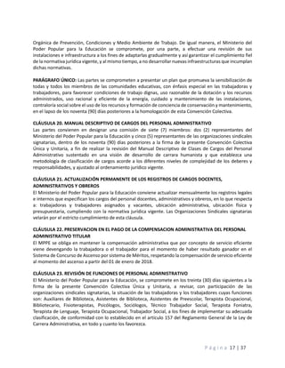 P á g i n a 17 | 37
Orgánica de Prevención, Condiciones y Medio Ambiente de Trabajo. De igual manera, el Ministerio del
Poder Popular para la Educación se compromete, por una parte, a efectuar una revisión de sus
instalaciones e infraestructura a los fines de adaptarlas gradualmente y así garantizar el cumplimiento fiel
de la normativa jurídica vigente, y al mismo tiempo, a no desarrollar nuevas infraestructuras que incumplan
dichas normativas.
PARÁGRAFO ÚNICO: Las partes se comprometen a presentar un plan que promueva la sensibilización de
todas y todos los miembros de las comunidades educativas, con énfasis especial en las trabajadoras y
trabajadores, para favorecer condiciones de trabajo dignas, uso razonable de la dotación y los recursos
administrados, uso racional y eficiente de la energía, cuidado y mantenimiento de las instalaciones,
contraloría social sobre el uso de los recursos y formación de conciencia de conservación y mantenimiento,
en el lapso de los noventa (90) días posteriores a la homologación de esta Convención Colectiva.
CLÁUSULA 20. MANUAL DESCRIPTIVO DE CARGOS DEL PERSONAL ADMINISTRATIVO
Las partes convienen en designar una comisión de siete (7) miembros: dos (2) representantes del
Ministerio del Poder Popular para la Educación y cinco (5) representantes de las organizaciones sindicales
signatarias, dentro de los noventa (90) días posteriores a la firma de la presente Convención Colectiva
Única y Unitaria, a fin de realizar la revisión del Manual Descriptivo de Clases de Cargos del Personal
Administrativo sustentado en una visión de desarrollo de carrara humanista y que establezca una
metodología de clasificación de cargos acorde a los diferentes niveles de complejidad de los deberes y
responsabilidades, y ajustado al ordenamiento jurídico vigente.
CLÁUSULA 21. ACTUALIZACIÓN PERMANENTE DE LOS REGISTROS DE CARGOS DOCENTES,
ADMINISTRATIVOS Y OBREROS
El Ministerio del Poder Popular para la Educación conviene actualizar mensualmente los registros legales
e internos que especifican los cargos del personal docentes, administrativos y obreros, en lo que respecta
a: trabajadoras y trabajadores asignados y vacantes, ubicación administrativa, ubicación física y
presupuestaria, cumpliendo con la normativa jurídica vigente. Las Organizaciones Sindicales signatarias
velarán por el estricto cumplimiento de esta cláusula.
CLÁUSULA 22. PRESERVACION EN EL PAGO DE LA COMPENSACION ADMINISTRATIVA DEL PERSONAL
ADMINISTRATIVO TITULAR
El MPPE se obliga en mantener la compensación administrativa que por concepto de servicio eficiente
viene devengando la trabajadora o el trabajador para el momento de haber resultado ganador en el
Sistema de Concurso de Ascenso por sistema de Méritos, respetando la compensación de servicio eficiente
al momento del ascenso a partir del 01 de enero de 2018.
CLÁUSULA 23. REVISIÓN DE FUNCIONES DE PERSONAL ADMINISTRATIVO
El Ministerio del Poder Popular para la Educación, se compromete en los treinta (30) días siguientes a la
firma de la presente Convención Colectiva Única y Unitaria, a revisar, con participación de las
organizaciones sindicales signatarias, la situación de las trabajadoras y los trabajadores cuyas funciones
son: Auxiliares de Biblioteca, Asistentes de Biblioteca, Asistentes de Preescolar, Terapista Ocupacional,
Bibliotecario, Fisioterapistas, Psicólogos, Sociólogos, Técnico Trabajador Social, Terapista Foniatra,
Terapista de Lenguaje, Terapista Ocupacional, Trabajador Social, a los fines de implementar su adecuada
clasificación, de conformidad con lo establecido en el artículo 157 del Reglamento General de la Ley de
Carrera Administrativa, en todo y cuanto los favorezca.
 