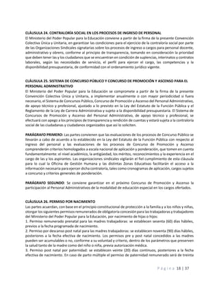 P á g i n a 18 | 37
CLÁUSULA 24. CONTRALORÍA SOCIAL EN LOS PROCESOS DE INGRESO DE PERSONAL
El Ministerio del Poder Popular para la Educación conviene a partir de la firma de la presente Convención
Colectiva Única y Unitaria, en garantizar las condiciones para el ejercicio de la contraloría social por parte
de las Organizaciones Sindicales signatarias sobre los procesos de ingreso a cargos para personal docente,
administrativo y obrero, conforme al principio de transparencia, tomando en consideración la prioridad
que deben tener las y los ciudadanos que se encuentran en condición de suplencias, interinatos y contratos
laborales, según las necesidades de servicio, el perfil para ejercer el cargo, las competencias y la
disponibilidad presupuestaria, de conformidad con el ordenamiento jurídico vigente.
CLÁUSULA 25. SISTEMA DE CONCURSO PÚBLICO Y CONCURSO DE PROMOCIÓN Y ASCENSO PARA EL
PERSONAL ADMINISTRATIVO
El Ministerio del Poder Popular para la Educación se compromete a partir de la firma de la presente
Convención Colectiva Única y Unitaria, a implementar anualmente o con mayor periodicidad si fuera
necesario, el Sistema de Concursos Público, Concurso de Promoción y Ascenso del Personal Administrativo,
de apoyo técnico y profesional, ajustado a lo previsto en la Ley del Estatuto de la Función Pública y el
Reglamento de la Ley de Carrera Administrativa y sujeto a la disponibilidad presupuestaria. El Sistema de
Concursos de Promoción y Ascenso del Personal Administrativo, de apoyo técnico y profesional, se
efectuará con apego a los principios de transparencia y rendición de cuentas y estará sujeta a la contraloría
social de las ciudadanas y ciudadanos organizados que así lo soliciten.
PARÁGRAFO PRIMERO: Las partes convienen que las evaluaciones de los procesos de Concurso Público se
llevarán a cabo de acuerdo a lo establecido en la Ley del Estatuto de la Función Pública con respecto al
ingreso del personal y las evaluaciones de los procesos de Concurso de Promoción y Ascenso
comprenderán criterios homologados a escala nacional de aplicación y ponderación, que tomen en cuenta
fundamentalmente: el nivel académico, la antigüedad, los méritos, reconocimientos y la experiencia en el
cargo de las y los aspirantes. Las organizaciones sindicales vigilarán el fiel cumplimiento de esta cláusula
para lo cual la Oficina de Gestión Humana y las distintas Zonas Educativas facilitarán el acceso a la
información necesaria para ejercer dicha contraloría, tales como cronogramas de aplicación, cargos sujetos
a concurso y criterios generales de ponderación.
PARÁGRAFO SEGUNDO: Se conviene garantizar en el próximo Concurso de Promoción y Ascenso la
participación al Personal Administrativos de la modalidad de educación especial en los cargos ofertados.
CLÁUSULA 26. PERMISO POR NACIMIENTO
Las partes acuerdan, con base en el principio constitucional de protección a la familia y a los niños y niñas,
otorgar los siguientes permisos remunerados de obligatoria concesión para las trabajadoras y trabajadores
del Ministerio del Poder Popular para la Educación, por nacimiento de hijas o hijos:
1. Permiso remunerado prenatal para las madres trabajadoras: se establecen sesenta (60) días hábiles,
previos a la fecha programada de nacimiento.
2. Permiso por descanso post natal para las madres trabajadoras: se establecen noventa (90) días hábiles,
posteriores a la fecha efectiva de nacimiento. Los permisos pre y post natal concedidos a las madres
pueden ser acumulables o no, conforme a su voluntad y criterio, dentro de los parámetros que preserven
la salud tanto de la madre como del niño o niña, previa autorización médica.
3. Permiso post natal por paternidad: se establecen veinte (20) días continuos, posteriores a la fecha
efectiva de nacimiento. En caso de parto múltiple el permiso de paternidad remunerado será de treinta
 