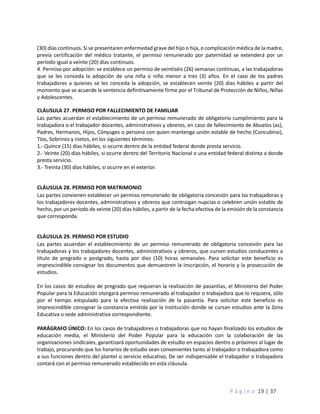 P á g i n a 19 | 37
(30) días continuos. Si se presentaren enfermedad grave del hijo o hija, o complicación médica de la madre,
previa certificación del médico tratante, el permiso remunerado por paternidad se extenderá por un
período igual a veinte (20) días continuos.
4. Permiso por adopción: se establece un permiso de veintiséis (26) semanas continuas, a las trabajadoras
que se les conceda la adopción de una niña o niño menor a tres (3) años. En el caso de los padres
trabajadores a quienes se les conceda la adopción, se establecen veinte (20) días hábiles a partir del
momento que se acuerde la sentencia definitivamente firme por el Tribunal de Protección de Niños, Niñas
y Adolescentes.
CLÁUSULA 27. PERMISO POR FALLECIMIENTO DE FAMILIAR
Las partes acuerdan el establecimiento de un permiso remunerado de obligatorio cumplimiento para la
trabajadora o el trabajador docentes, administrativos y obreros, en caso de fallecimiento de Abuelos (as),
Padres, Hermanos, Hijos, Cónyuges o persona con quien mantenga unión estable de hecho (Concubino),
Tíos, Sobrinos y nietos, en los siguientes términos:
1.- Quince (15) días hábiles, si ocurre dentro de la entidad federal donde presta servicio.
2.- Veinte (20) días hábiles, si ocurre dentro del Territorio Nacional o una entidad federal distinta a donde
presta servicio.
3.- Treinta (30) días hábiles, si ocurre en el exterior.
CLÁUSULA 28. PERMISO POR MATRIMONIO
Las partes convienen establecer un permiso remunerado de obligatoria concesión para las trabajadoras y
los trabajadores docentes, administrativos y obreros que contraigan nupcias o celebren unión estable de
hecho, por un período de veinte (20) días hábiles, a partir de la fecha efectiva de la emisión de la constancia
que corresponda.
CLÁUSULA 29. PERMISO POR ESTUDIO
Las partes acuerdan el establecimiento de un permiso remunerado de obligatoria concesión para las
trabajadoras y los trabajadores docentes, administrativos y obreros, que cursen estudios conducentes a
título de pregrado o postgrado, hasta por diez (10) horas semanales. Para solicitar este beneficio es
imprescindible consignar los documentos que demuestren la inscripción, el horario y la prosecución de
estudios.
En los casos de estudios de pregrado que requieran la realización de pasantías, el Ministerio del Poder
Popular para la Educación otorgará permiso remunerado al trabajador o trabajadora que lo requiera, sólo
por el tiempo estipulado para la efectiva realización de la pasantía. Para solicitar este beneficio es
imprescindible consignar la constancia emitida por la institución donde se cursan estudios ante la Zona
Educativa o sede administrativa correspondiente.
PARÁGRAFO ÚNICO: En los casos de trabajadores o trabajadoras que no hayan finalizado los estudios de
educación media, el Ministerio del Poder Popular para la educación con la colaboración de las
organizaciones sindicales, garantizará oportunidades de estudio en espacios dentro o próximos al lugar de
trabajo, procurando que los horarios de estudio sean convenientes tanto al trabajador o trabajadora como
a sus funciones dentro del plantel o servicio educativo, De ser indispensable el trabajador o trabajadora
contará con el permiso remunerado establecido en esta cláusula.
 