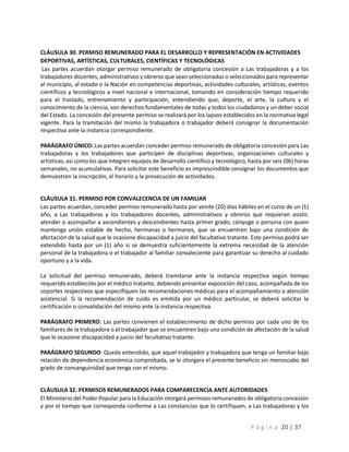 P á g i n a 20 | 37
CLÁUSULA 30. PERMISO REMUNERADO PARA EL DESARROLLO Y REPRESENTACIÓN EN ACTIVIDADES
DEPORTIVAS, ARTÍSTICAS, CULTURALES, CIENTÍFICAS Y TECNOLÓGICAS
Las partes acuerdan otorgar permiso remunerado de obligatoria concesión a Las trabajadoras y a los
trabajadores docentes, administrativos y obreros que sean seleccionadas o seleccionados para representar
al municipio, al estado o la Nación en competencias deportivas, actividades culturales, artísticas, eventos
científicos y tecnológicos a nivel nacional e internacional, tomando en consideración tiempo requerido
para el traslado, entrenamiento y participación, entendiendo que, deporte, el arte, la cultura y el
conocimiento de la ciencia, son derechos fundamentales de todas y todos los ciudadanos y un deber social
del Estado. La concesión del presente permiso se realizará por los lapsos establecidos en la normativa legal
vigente. Para la tramitación del mismo la trabajadora o trabajador deberá consignar la documentación
respectiva ante la instancia correspondiente.
PARÁGRAFO ÚNICO: Las partes acuerdan conceder permiso remunerado de obligatoria concesión para Las
trabajadoras y los trabajadores que participen de disciplinas deportivas, organizaciones culturales y
artísticas, así como los que integren equipos de desarrollo científico y tecnológico, hasta por seis (06) horas
semanales, no acumulativas. Para solicitar este beneficio es imprescindible consignar los documentos que
demuestren la inscripción, el horario y la prosecución de actividades.
CLÁUSULA 31. PERMISO POR CONVALECENCIA DE UN FAMILIAR
Las partes acuerdan, conceder permiso remunerado hasta por veinte (20) días hábiles en el curso de un (1)
año, a Las trabajadoras y los trabajadores docentes, administrativos y obreros que requieran asistir,
atender o acompañar a ascendientes y descendientes hasta primer grado, cónyuge o persona con quien
mantenga unión estable de hecho, hermanas o hermanos, que se encuentren bajo una condición de
afectación de la salud que le ocasione discapacidad a juicio del facultativo tratante. Este permiso podrá ser
extendido hasta por un (1) año si se demuestra suficientemente la extrema necesidad de la atención
personal de la trabajadora o el trabajador al familiar convaleciente para garantizar su derecho al cuidado
oportuno y a la vida.
La solicitud del permiso remunerado, deberá tramitarse ante la instancia respectiva según tiempo
requerido establecido por el médico tratante, debiendo presentar exposición del caso, acompañada de los
soportes respectivos que especifiquen las recomendaciones médicas para el acompañamiento o atención
asistencial. Si la recomendación de cuido es emitida por un médico particular, se deberá solicitar la
certificación o convalidación del mismo ante la instancia respectiva.
PARÁGRAFO PRIMERO: Las partes convienen el establecimiento de dicho permiso por cada uno de los
familiares de la trabajadora o el trabajador que se encuentren bajo una condición de afectación de la salud
que le ocasione discapacidad a juicio del facultativo tratante.
PARÁGRAFO SEGUNDO: Queda entendido, que aquel trabajador y trabajadora que tenga un familiar bajo
relación de dependencia económica comprobada, se le otorgara el presente beneficio sin menoscabo del
grado de consanguinidad que tenga con el mismo.
CLÁUSULA 32. PERMISOS REMUNERADOS PARA COMPARECENCIA ANTE AUTORIDADES
El Ministerio del Poder Popular para la Educación otorgará permisos remunerados de obligatoria concesión
y por el tiempo que corresponda conforme a Las constancias que lo certifiquen, a Las trabajadoras y los
 