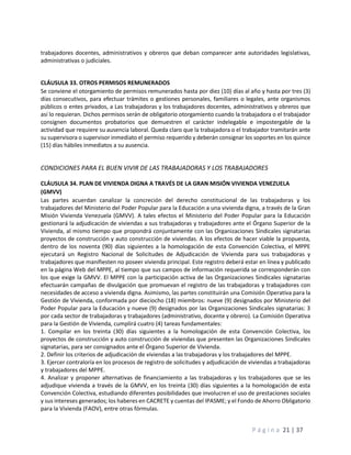 P á g i n a 21 | 37
trabajadores docentes, administrativos y obreros que deban comparecer ante autoridades legislativas,
administrativas o judiciales.
CLÁUSULA 33. OTROS PERMISOS REMUNERADOS
Se conviene el otorgamiento de permisos remunerados hasta por diez (10) días al año y hasta por tres (3)
días consecutivos, para efectuar trámites o gestiones personales, familiares o legales, ante organismos
públicos o entes privados, a Las trabajadoras y los trabajadores docentes, administrativos y obreros que
así lo requieran. Dichos permisos serán de obligatorio otorgamiento cuando la trabajadora o el trabajador
consignen documentos probatorios que demuestren el carácter indelegable e impostergable de la
actividad que requiere su ausencia laboral. Queda claro que la trabajadora o el trabajador tramitarán ante
su supervisora o supervisor inmediato el permiso requerido y deberán consignar los soportes en los quince
(15) días hábiles inmediatos a su ausencia.
CONDICIONES PARA EL BUEN VIVIR DE LAS TRABAJADORAS Y LOS TRABAJADORES
CLÁUSULA 34. PLAN DE VIVIENDA DIGNA A TRAVÉS DE LA GRAN MISIÓN VIVIENDA VENEZUELA
(GMVV)
Las partes acuerdan canalizar la concreción del derecho constitucional de las trabajadoras y los
trabajadores del Ministerio del Poder Popular para la Educación a una vivienda digna, a través de la Gran
Misión Vivienda Venezuela (GMVV). A tales efectos el Ministerio del Poder Popular para la Educación
gestionará la adjudicación de viviendas a sus trabajadoras y trabajadores ante el Órgano Superior de la
Vivienda, al mismo tiempo que propondrá conjuntamente con las Organizaciones Sindicales signatarias
proyectos de construcción y auto construcción de viviendas. A los efectos de hacer viable la propuesta,
dentro de los noventa (90) días siguientes a la homologación de esta Convención Colectiva, el MPPE
ejecutará un Registro Nacional de Solicitudes de Adjudicación de Vivienda para sus trabajadoras y
trabajadores que manifiesten no poseer vivienda principal. Este registro deberá estar en línea y publicado
en la página Web del MPPE, al tiempo que sus campos de información requerida se corresponderán con
los que exige la GMVV. El MPPE con la participación activa de las Organizaciones Sindicales signatarias
efectuarán campañas de divulgación que promuevan el registro de las trabajadoras y trabajadores con
necesidades de acceso a vivienda digna. Asimismo, las partes constituirán una Comisión Operativa para la
Gestión de Vivienda, conformada por dieciocho (18) miembros: nueve (9) designados por Ministerio del
Poder Popular para la Educación y nueve (9) designados por las Organizaciones Sindicales signatarias: 3
por cada sector de trabajadoras y trabajadores (administrativo, docente y obrero). La Comisión Operativa
para la Gestión de Vivienda, cumplirá cuatro (4) tareas fundamentales:
1. Compilar en los treinta (30) días siguientes a la homologación de esta Convención Colectiva, los
proyectos de construcción y auto construcción de viviendas que presenten las Organizaciones Sindicales
signatarias, para ser consignados ante el Órgano Superior de Vivienda.
2. Definir los criterios de adjudicación de viviendas a las trabajadoras y los trabajadores del MPPE.
3. Ejercer contraloría en los procesos de registro de solicitudes y adjudicación de viviendas a trabajadoras
y trabajadores del MPPE.
4. Analizar y proponer alternativas de financiamiento a las trabajadoras y los trabajadores que se les
adjudique vivienda a través de la GMVV, en los treinta (30) días siguientes a la homologación de esta
Convención Colectiva, estudiando diferentes posibilidades que involucren el uso de prestaciones sociales
y sus intereses generados; los haberes en CACRETE y cuentas del IPASME; y el Fondo de Ahorro Obligatorio
para la Vivienda (FAOV), entre otras fórmulas.
 