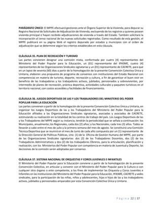 P á g i n a 22 | 37
PARÁGRAFO ÚNICO: El MPPE efectuará gestiones ante el Órgano Superior de la Vivienda, para depurar su
Registro Nacional de Solicitudes de Adjudicación de Vivienda, excluyendo de los registros a quienes posean
vivienda principal o hayan recibido adjudicaciones de vivienda a través del Estado. También solicitará la
incorporación al censo nacional de las nuevas solicitudes registradas. Como resultado de esta gestión, el
MPPE publicará en su página Web el registro depurado por estados y municipios con el orden de
adjudicación que se determine según los criterios establecidos en esta cláusula.
CLÁUSULA 35. PLAN DE RECREACIÓN Y TURISMO
Las partes convienen designar una comisión mixta, conformada por cuatro (4) representantes del
Ministerio del Poder Popular para la Educación, un (01) representante del IPASME, cuatro (4)
representantes de las Organizaciones Sindicales signatarias y un (01) representante de CACRETE, para que
en un lapso de sesenta (60) días a partir de la homologación de la presente Convención Colectiva Única y
Unitaria, elaboren una propuesta de programa de convenios con instituciones del Estado Nacional con
competencias en materia de turismo, deporte, recreación y cultura, a fin de garantizar el buen vivir en
beneficio de las trabajadoras y los trabajadores activos, jubilados, pensionados y sobrevivientes, por
intermedio de planes de recreación, práctica deportiva, actividades culturales y paquetes turísticos en el
territorio nacional, con costos accesibles y facilidades de financiamiento.
CLÁUSULA 36. JUEGOS DEPORTIVOS DE LAS Y LOS TRABAJADORES DEL MINISTERIO DEL PODER
POPULAR PARA LA EDUCACIÓN
Las partes convienen a partir de la homologación de la presente Convención Colectiva Única y Unitaria, en
organizar los Juegos Deportivos de las y los Trabajadores del Ministerio del Poder Popular para la
Educación afiliados a las Organizaciones Sindicales signatarias, asociadas y asociados de CACRETE,
estimulando su realización en la totalidad de los centros de trabajo del país. Los Juegos Deportivos de las
y los Trabajadores del MPPE según su instancia, tendrán la periodicidad que se señala a continuación: los
Municipales, anualmente; los Regionales, cada dos (2) años; y los Nacionales, cada tres (3) años. Todos se
llevarán a cabo entre el mes de julio y la primera semana del mes de agosto. Se constituirá una Comisión
Técnica Deportiva que se reunirá en el mes de Junio de cada año compuesta por un (1) representante de
la Dirección General de Políticas Públicas, Uno (1) de la Oficina de Gestión Humana del MPPE, por parte
de las Organizaciones Sindicales signatarias: dos (2) de los Trabajadores Docentes, dos (2) de los
Trabajadores Administrativos y dos (2) de los trabajadores Obreros, para la articulación, planificación y
realización, con los Ministerios del Poder Popular con competencia en materia de Juventud y Deporte, las
decisiones de la comisión serán adoptadas por consenso.
CLÁUSULA 37. SISTEMA NACIONAL DE ORQUESTAS Y COROS JUVENILES E INFANTILES
El Ministerio del Poder Popular para la Educación conviene a partir de la homologación de la presente
Convención Colectiva, en articular y convenir con el Ministerio del Poder Popular para la Cultura o con
cualquier otro órgano o ente competente, a los fines de implementar las Orquesta y Coros Juveniles e
Infantiles en las instituciones del Ministerio del Poder Popular para la Educación, IPASME, CACRETE y sedes
sindicales, para la participación de las niñas, niños y adolescentes, hijas e hijos de las y los trabajadores
activos, jubilados y pensionados amparados por esta Convención Colectiva Única y Unitaria.
 