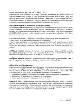 P á g i n a 23 | 37
FONDO AUTOADMINISTRADO DE APOYO SOCIAL Y SALUD
El Ministerio del Poder Popular para la Educación, a partir de la homologación de la presente Convención
Colectiva Única y Unitaria, conviene en migrar a Fondo Autoadministrado de Apoyo Social y Salud, para
garantizar la atención de casos de Hospitalización, Cirugía y Maternidad, así como Servicios Funerarios y
otorgar indemnizaciones por Accidentes Personales o Fallecimientos de las trabajadoras y los trabajadores
activos, contratados, jubilados y pensionados del MPPE, en los siguientes términos:
CLÁUSULA 38. HOSPITALIZACIÓN, CIRUGIA Y MATERNIDAD (HCM)
El Ministerio del Poder Popular para la Educación conviene en brindar a las trabajadoras y los trabajadores
activos, contratados, jubilados y pensionados adscritos a este Ministerio, una cobertura básica por
patología, para atención médica por Hospitalización, Cirugía y Maternidad de Veinte Millones de Bolívares
(Bs. 20.000.000,00) través del Fondo Auto administrado de Apoyo Social y Salud del MPPE. Dicha
cobertura será extensiva a:
• Cónyuge de la trabajadora o el trabajador o persona con quien mantenga unión estable de hecho;
• Madre y padre de la trabajadora o el trabajador sin límite de edad;
• Hijas e hijos de la trabajadora o el trabajador hasta los dieciocho (18) años de edad, o hasta los veintitrés
(23) años de edad si están cursando estudios universitarios, o sin límite de edad si tiene alguna
discapacidad física o mental grave o severa, debidamente certificada por el órgano con competencia en la
materia.
PARÁGRAFO PRIMERO: El Instituto de Previsión y Asistencia Social para el Personal del Ministerio de
Educación (IPASME), progresivamente a nivel nacional prestará los servicios de Atención Primaria de Salud
(APS) a los fines de fortalecer el sistema de salud de las y los trabajadores.
PARÁGRAFO SEGUNDO: La cobertura por concepto de maternidad únicamente aplicará para la titular o
para el cónyuge o persona con quien el trabajador mantiene unión estable de hecho.
CLÁUSULA 39. SERVICIOS FUNERARIOS
El Ministerio del Poder Popular para la Educación conviene en brindar a las trabajadoras y los trabajadores
activos, contratados, jubilados y pensionados del MPPE, una cobertura para servicios funerarios hasta por
Quince Millones de bolívares (Bs.15.000.000,00) en caso de fallecimiento, a través del Fondo
Autoadministrado de Apoyo Social y Salud del MPPE. Dicha cobertura será extensiva a:
1.1 Cónyuge de la trabajadora o el trabajador o persona con quien mantenga unión estable de hecho;
1.2 Madre y padre de la trabajadora o el trabajador sin límite de edad;
1.3 Hijas e hijos de la trabajadora o el trabajador sin límite de edad.
PARÁGRAFO ÚNICO: Las Organizaciones Sindicales signatarias participarán en la gestión y contraloría
social del Fondo Autoadministrado de Apoyo Social y Salud del MPPE, asimismo efectuarán campañas
informativas entre sus afiliadas y afiliados para elevar la conciencia de las trabajadoras y los trabajadores
respecto al derecho a la salud garantizado constitucionalmente, así como el uso óptimo y protección de
los recursos del Fondo Autoadministrado de Apoyo Social y Salud del MPPE.
 