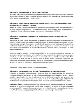 P á g i n a 24 | 37
CLÁUSULA 40. CONFORMACIÓN DE REPOSOS ANTE EL IPASME
Se acuerda que la convalidación de los reposos médicos emitidos a las trabajadoras y los trabajadores, por
entes privados o públicos, podrá efectuarse de forma indistinta ante el IPASME o el Instituto Venezolano
de los Seguros Sociales, afiliados o no, al IPASME.
CLÁUSULA 41. OBLIGATORIEDAD DE IGUALDAD DE BENEFICIOS DE SALUD DEL IPASME PARA TODOS
LOS TRABAJADORES OBREROS Y OBRERAS
El MPPE, el IPASME y las Organizaciones Sindicales signatarias, convienen en que la prestación de servicios
de salud, médicos, odontológicos y farmacéuticos son sin distinción para todas las trabajadoras y
trabajadores obreros indistintamente, que se encuentren afiliados o no, al IPASME.
CLÁUSULA 42. ASIGNACIONES PARA LAS Y LOS TRABAJADORES JUBILADOS, PENSIONADOS Y
SOBREVIVIENTES
El Ministerio del Poder Popular para la Educación, a partir de la homologación de la presente Convención
Colectiva Única y Unitaria, efectuará una revisión de la base de cálculo de las asignaciones por concepto
de jubilación, pensión por discapacidad y pensión de sobreviviente, con estricto apego a las disposiciones
del Decreto con Rango, Valor y Fuerza de Ley Sobre el Régimen de Jubilaciones y Pensiones de los
Trabajadores y las Trabajadoras de la Administración Pública Nacional, Estadal y Municipal y de la Ley
Orgánica de Educación.
Igualmente las y los jubilados y pensionados recibirán, en los mismos términos que se acuerda a los
funcionarios activos, la bonificación de fin de año, el bono recreacional, contribución por semana mayor,
contribución navideña, los servicios funerarios y los servicios de salud, así como todos los demás beneficios
cuyo disfrute no esté vinculado al servicio activo. El monto de las jubilaciones y pensiones por
discapacidad, así como el monto total de la pensión de sobreviviente a distribuir entre los beneficiarios,
no podrá ser inferior, en ningún caso, al salario mínimo nacional vigente.
BENEFICIOS SOCIALES DE CARÁCTER NO REMUNERATIVO
CLÁUSULA 43. CONTRIBUCIÓN PARA LA ATENCIÓN DE HIJAS E HIJOS CON DISCAPACIDAD
A los fines de brindarles atención integral y protección social, se conviene en crear una contribución
mensual sin incidencia salarial para las hijas e hijos de las trabajadoras y trabajadores del MPPE activos,
jubilados y pensionados con una jornada con al menos 18 horas semanales, que presenten una
discapacidad que no le permita valerse por sí mismos sin límite de edad, certificada por el CONAPDIS. El
monto mensual de esta contribución será equivalente al cuarenta por ciento (40%) del salario mínimo.
PARÁGRAFO ÚNICO: Queda entendido que este pago se otorgará previa presentación del certificado y
calificación de persona con discapacidad emitido por el CONAPDIS o los centros de atención hospitalaria
acreditados a tal fin, que deberá ser consignada para su tramitación ante la Oficina de Gestión Humana
del MPPE. El beneficio será pagado a partir de la fecha en que se consigne el certificado.
 