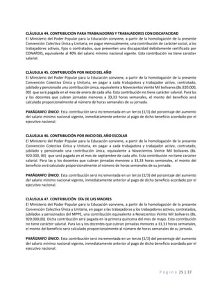 P á g i n a 25 | 37
CLÁUSULA 44. CONTRIBUCION PARA TRABAJADORAS Y TRABAJADORES CON DISCAPACIDAD
El Ministerio del Poder Popular para la Educación conviene, a partir de la homologación de la presente
Convención Colectiva Única y Unitaria, en pagar mensualmente, una contribución de carácter social, a los
trabajadores activos, fijos o contratados, que presenten una discapacidad debidamente certificada por
CONAPDIS, equivalente al 40% del salario mínimo nacional vigente. Esta contribución no tiene carácter
salarial.
CLÁUSULA 45. CONTRIBUCIÓN POR INICIO DEL AÑO
El Ministerio del Poder Popular para la Educación conviene, a partir de la homologación de la presente
Convención Colectiva Única y Unitaria, en pagar a cada trabajadora y trabajador activo, contratado,
jubilado y pensionado una contribución única, equivalente a Novecientos Veinte Mil bolívares (Bs.920.000,
00) que será pagada en el mes de enero de cada año. Esta contribución no tiene carácter salarial. Para las
y los docentes que cubran jornadas menores a 33,33 horas semanales, el monto del beneficio será
calculado proporcionalmente al número de horas semanales de su jornada.
PARÁGRAFO ÚNICO: Esta contribución será incrementada en un tercio (1/3) del porcentaje del aumento
del salario mínimo nacional vigente, inmediatamente anterior al pago de dicho beneficio acordado por el
ejecutivo nacional.
CLÁUSULA 46. CONTRIBUCIÓN POR INICIO DEL AÑO ESCOLAR
El Ministerio del Poder Popular para la Educación conviene, a partir de la homologación de la presente
Convención Colectiva Única y Unitaria, en pagar a cada trabajadora y trabajador activo, contratado,
jubilado y pensionado una contribución única, equivalente a Novecientos Veinte Mil bolívares (Bs.
920.000, 00) que será pagada en el mes de septiembre de cada año. Esta contribución no tiene carácter
salarial. Para las y los docentes que cubran jornadas menores a 33,33 horas semanales, el monto del
beneficio será calculado proporcionalmente al número de horas semanales de su jornada.
PARÁGRAFO ÚNICO: Esta contribución será incrementada en un tercio (1/3) del porcentaje del aumento
del salario mínimo nacional vigente, inmediatamente anterior al pago de dicho beneficio acordado por el
ejecutivo nacional.
CLÁUSULA 47. CONTRIBUCIÓN DÍA DE LAS MADRES
El Ministerio del Poder Popular para la Educación conviene, a partir de la homologación de la presente
Convención Colectiva Única y Unitaria, en pagar a las trabajadoras y los trabajadores activos, contratados,
jubilados y pensionados del MPPE, una contribución equivalente a Novecientos Veinte Mil bolívares (Bs.
920.000,00). Dicha contribución será pagada en la primera quincena del mes de mayo. Esta contribución
no tiene carácter salarial. Para las y los docentes que cubran jornadas menores a 33,33 horas semanales,
el monto del beneficio será calculado proporcionalmente al número de horas semanales de su jornada.
PARÁGRAFO ÚNICO: Esta contribución será incrementada en un tercio (1/3) del porcentaje del aumento
del salario mínimo nacional vigente, inmediatamente anterior al pago de dicho beneficio acordado por el
ejecutivo nacional.
 