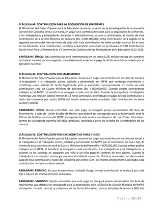 P á g i n a 26 | 37
CLÁUSULA 48. CONTRIBUCIÓN PARA LA ADQUISICIÓN DE UNIFORMES
El Ministerio del Poder Popular para la Educación conviene, a partir de la homologación de la presente
Convención Colectiva Única y Unitaria, en pagar una contribución social para la adquisición de uniformes,
a las trabajadoras y trabajadores docentes y administrativos, activos y contratados, el monto de esta
contribución será de Dos Millones de bolívares (Bs. 2.000.000,00). Dicha contribución será pagada en la
segunda quincena del mes de Enero de cada año. Esta contribución no tiene carácter salarial. En el caso
de los Docentes, esta contribución, sustituye el beneficio contenido en la cláusula Nro.10 Contribución
Social Anual Para Uniformes de la VII Convención Colectiva de los Trabajadores de la Educación 2013-2015.
PARÁGRAFO ÚNICO: Esta contribución será incrementada en un tercio (1/3) del porcentaje del aumento
del salario mínimo nacional vigente, inmediatamente anterior al pago de dicho beneficio acordado por el
ejecutivo nacional.
CLÁUSULA 49. CONTRIBUCIÓN POR MATRIMONIO
El Ministerio del Poder Popular para la Educación conviene en pagar una contribución de carácter social a
la trabajadora o al trabajador activo, jubilado y pensionado del MPPE que contraiga matrimonio o
constituya unión estable de hecho legalmente ante la autoridad correspondiente. El monto de esta
contribución será de Cuatro Millones de bolívares (Bs. 4.000.000,00). Cuando ambos contrayentes
trabajen en el MPPE, el beneficio se otorgará a cada uno de ellos. Cuando la trabajadora o trabajador
mantenga una relación laboral menor de 18 horas semanales, se efectuará el pago de esta contribución a
razón del cincuenta por ciento (50%) del monto anteriormente acordado. Esta contribución no tiene
carácter salarial.
PARÁGRAFO UNICO: Queda entendido que este pago se otorgará previa presentación del Acta de
Matrimonio o Acta de Unión Estable de Hecho, que deberá ser consignada para su tramitación ante la
Oficina de Gestión Humana del MPPE incluyendo la sede central o cualquiera de las Zonas Educativas,
dentro de un plazo de noventa (90) días continuos, contados a partir de la fecha de la celebración de los
mismos.
CLÁUSULA 50. CONTRIBUCIÓN POR NACIMIENTO DE HIJAS E HIJOS
El Ministerio del Poder Popular para la Educación conviene en pagar una contribución de carácter social a
la trabajadora o al trabajador activo, jubilado y pensionado del MPPE por el nacimiento de hija o hijo. El
monto de esta contribución será de Cuatro Millones de bolívares (Bs. 4.000.000,00). Cuando ambos padres
trabajen en el MPPE, el beneficio se otorgará a cada uno de ellos. Las trabajadoras y los trabajadores a
quienes se les conceda en adopción una niña o un niño gozarán también de este aporte. Cuando la
trabajadora o trabajador mantenga una relación laboral menor de 18 horas semanales, se efectuará el
pago de esta contribución a razón del cincuenta por ciento (50%) del monto anteriormente acordado. Esta
contribución no tiene carácter salarial.
PARAGRAFO PRIMERO: En caso de nacimiento múltiple el pago de esta contribución se realizará por cada
hijo o hija en los mismo términos señalados.
PARÁGRAFO SEGUNDO: Queda entendido que este pago se otorgará previa presentación del Acta de
Nacimiento, que deberá ser consignada para su tramitación ante la Oficina de Gestión Humana del MPPE
incluyendo la sede central y cualquiera de las Zonas Educativas, dentro del plazo de noventa (90) días
 