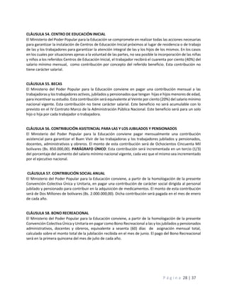 P á g i n a 28 | 37
CLÁUSULA 54. CENTRO DE EDUCACIÓN INICIAL
El Ministerio del Poder Popular para la Educación se compromete en realizar todas las acciones necesarias
para garantizar la instalación de Centros de Educación Inicial próximos al lugar de residencia o de trabajo
de las y los trabajadores para garantizar la atención integral de las y los hijos de los mismos. En los casos
en los cuales por situaciones ajenas a la voluntad de las partes, no sea posible la incorporación de las niñas
y niños a los referidos Centros de Educación Inicial, el trabajador recibirá el cuarenta por ciento (40%) del
salario mínimo mensual, como contribución por concepto del referido beneficio. Esta contribución no
tiene carácter salarial.
CLÁUSULA 55. BECAS
El Ministerio del Poder Popular para la Educación conviene en pagar una contribución mensual a las
trabajadoras y los trabajadores activos, jubilados y pensionados que tengan hijas e hijos menores de edad,
para incentivar su estudio. Esta contribución será equivalente al Veinte por ciento (20%) del salario mínimo
nacional vigente. Esta contribución no tiene carácter salarial. Este beneficio no será acumulable con lo
previsto en el IV Contrato Marco de la Administración Pública Nacional. Este beneficio será para un solo
hijo o hija por cada trabajador o trabajadora.
CLÁUSULA 56. CONTRIBUCIÓN ASISTENCIAL PARA LAS Y LOS JUBILADOS Y PENSIONADOS
El Ministerio del Poder Popular para la Educación conviene pagar mensualmente una contribución
asistencial para garantizar el Buen Vivir de las trabajadoras y los trabajadores jubilados y pensionados,
docentes, administrativos y obreros. El monto de esta contribución será de Ochocientos Cincuenta Mil
bolívares (Bs. 850.000,00). PARÁGRAFO ÚNICO: Esta contribución será incrementada en un tercio (1/3)
del porcentaje del aumento del salario mínimo nacional vigente, cada vez que el mismo sea incrementado
por el ejecutivo nacional.
CLÁUSULA 57. CONTRIBUCIÓN SOCIAL ANUAL
El Ministerio del Poder Popular para la Educación conviene, a partir de la homologación de la presente
Convención Colectiva Única y Unitaria, en pagar una contribución de carácter social dirigida al personal
jubilado y pensionado para contribuir en la adquisición de medicamentos. El monto de esta contribución
será de Dos Millones de bolívares (Bs. 2.000.000,00). Dicha contribución será pagada en el mes de enero
de cada año.
CLÁUSULA 58. BONO RECREACIONAL
El Ministerio del Poder Popular para la Educación conviene, a partir de la homologación de la presente
Convención Colectiva Única y Unitaria en pagar como Bono Recreacional a las y los jubilados y pensionados
administrativos, docentes y obreros, equivalente a sesenta (60) días de asignación mensual total,
calculado sobre el monto total de la jubilación recibida en el mes de junio. El pago del Bono Recreacional
será en la primera quincena del mes de julio de cada año.
 